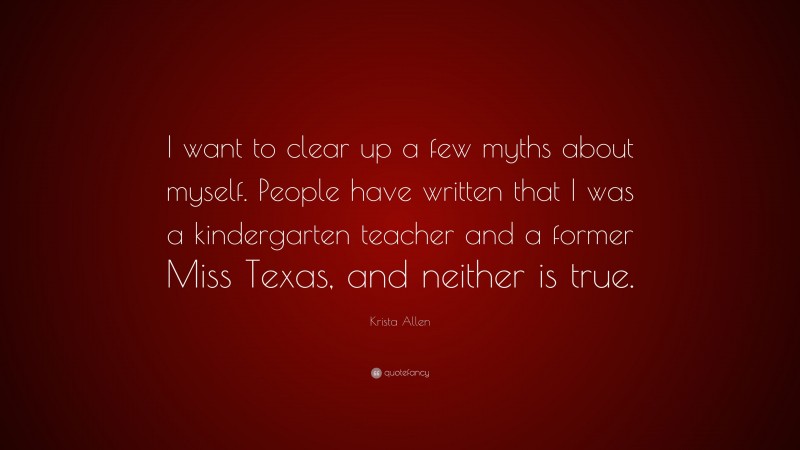 Krista Allen Quote: “I want to clear up a few myths about myself. People have written that I was a kindergarten teacher and a former Miss Texas, and neither is true.”