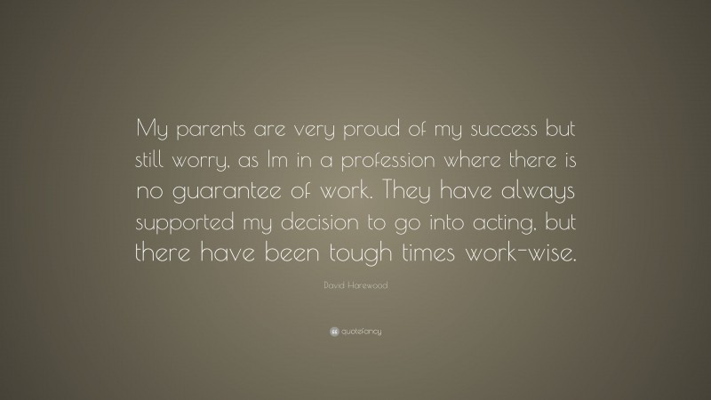 David Harewood Quote: “My parents are very proud of my success but still worry, as Im in a profession where there is no guarantee of work. They have always supported my decision to go into acting, but there have been tough times work-wise.”