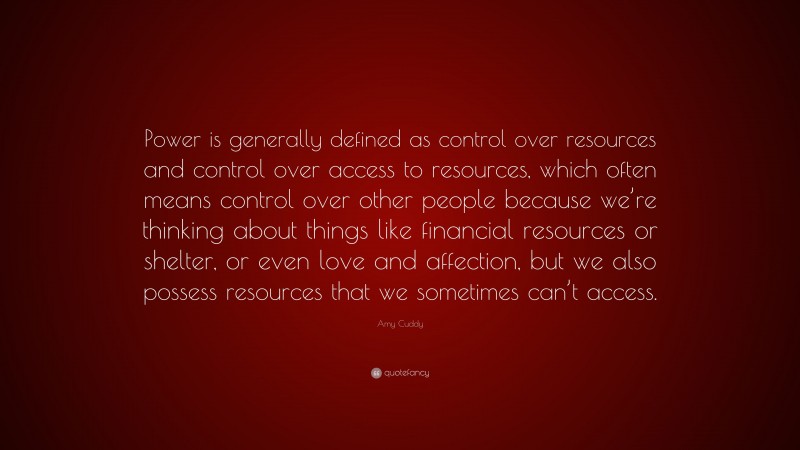 Amy Cuddy Quote: “Power is generally defined as control over resources and control over access to resources, which often means control over other people because we’re thinking about things like financial resources or shelter, or even love and affection, but we also possess resources that we sometimes can’t access.”