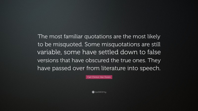 Carl Clinton Van Doren Quote: “The most familiar quotations are the most likely to be misquoted. Some misquotations are still variable, some have settled down to false versions that have obscured the true ones. They have passed over from literature into speech.”