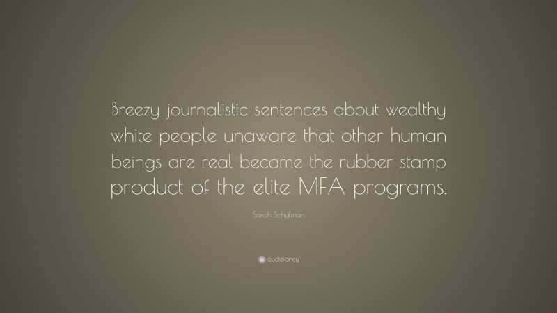 Sarah Schulman Quote: “Breezy journalistic sentences about wealthy white people unaware that other human beings are real became the rubber stamp product of the elite MFA programs.”
