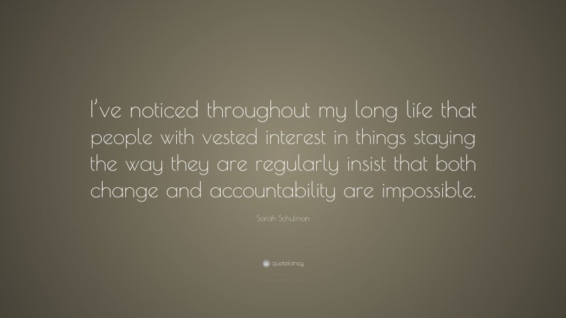 Sarah Schulman Quote: “I’ve noticed throughout my long life that people with vested interest in things staying the way they are regularly insist that both change and accountability are impossible.”