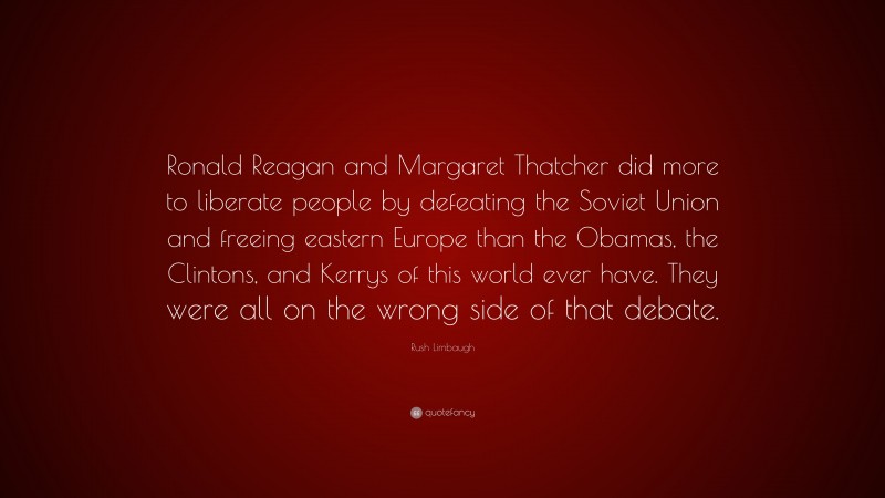 Rush Limbaugh Quote: “Ronald Reagan and Margaret Thatcher did more to liberate people by defeating the Soviet Union and freeing eastern Europe than the Obamas, the Clintons, and Kerrys of this world ever have. They were all on the wrong side of that debate.”