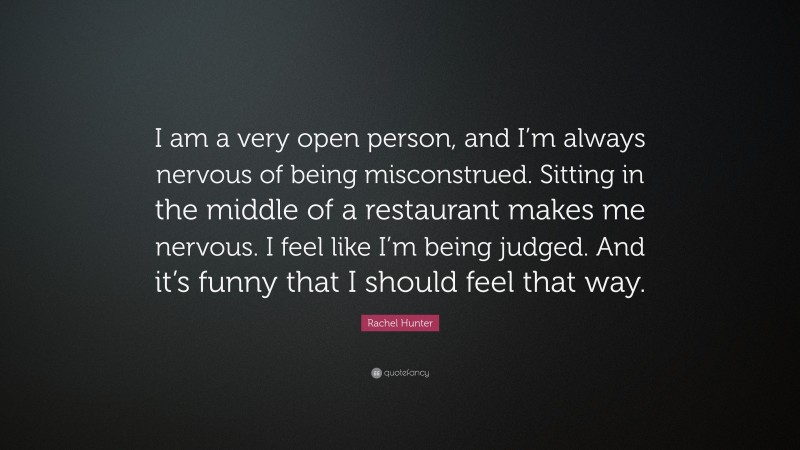 Rachel Hunter Quote: “I am a very open person, and I’m always nervous of being misconstrued. Sitting in the middle of a restaurant makes me nervous. I feel like I’m being judged. And it’s funny that I should feel that way.”