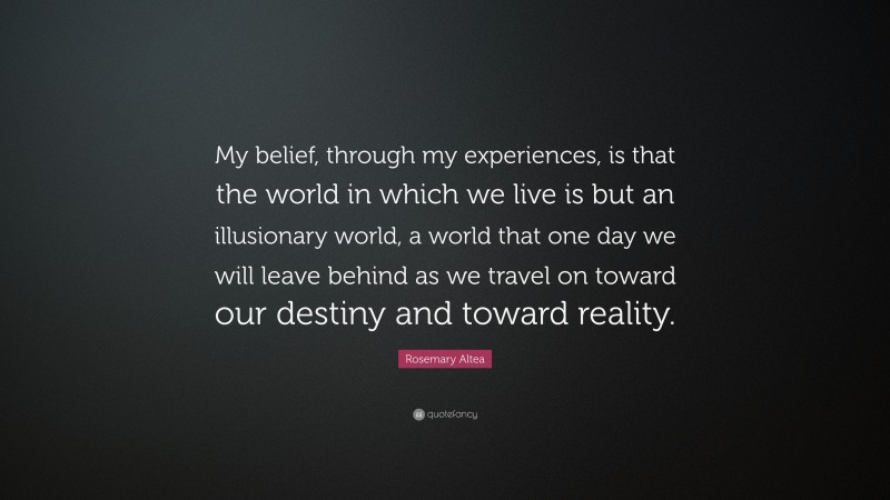 Rosemary Altea Quote: “My belief, through my experiences, is that the world in which we live is but an illusionary world, a world that one day we will leave behind as we travel on toward our destiny and toward reality.”