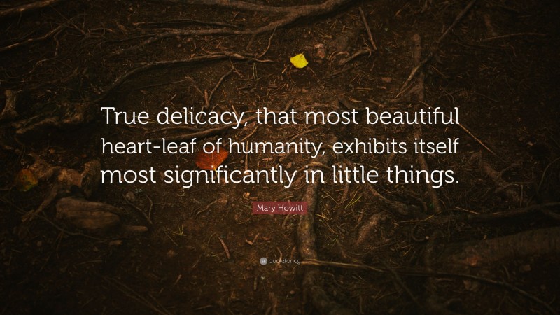 Mary Howitt Quote: “True delicacy, that most beautiful heart-leaf of humanity, exhibits itself most significantly in little things.”