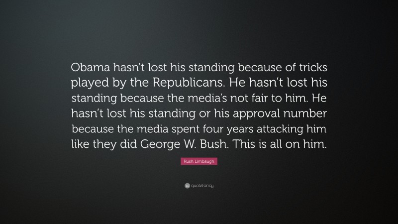 Rush Limbaugh Quote: “Obama hasn’t lost his standing because of tricks played by the Republicans. He hasn’t lost his standing because the media’s not fair to him. He hasn’t lost his standing or his approval number because the media spent four years attacking him like they did George W. Bush. This is all on him.”