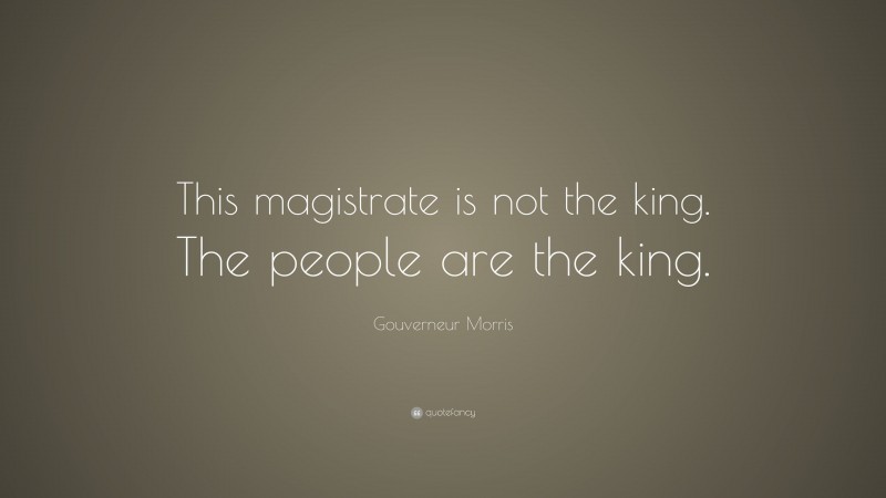 Gouverneur Morris Quote: “This magistrate is not the king. The people are the king.”