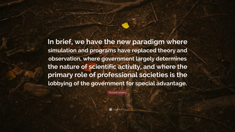 Richard Lindzen Quote: “In brief, we have the new paradigm where simulation and programs have replaced theory and observation, where government largely determines the nature of scientific activity, and where the primary role of professional societies is the lobbying of the government for special advantage.”
