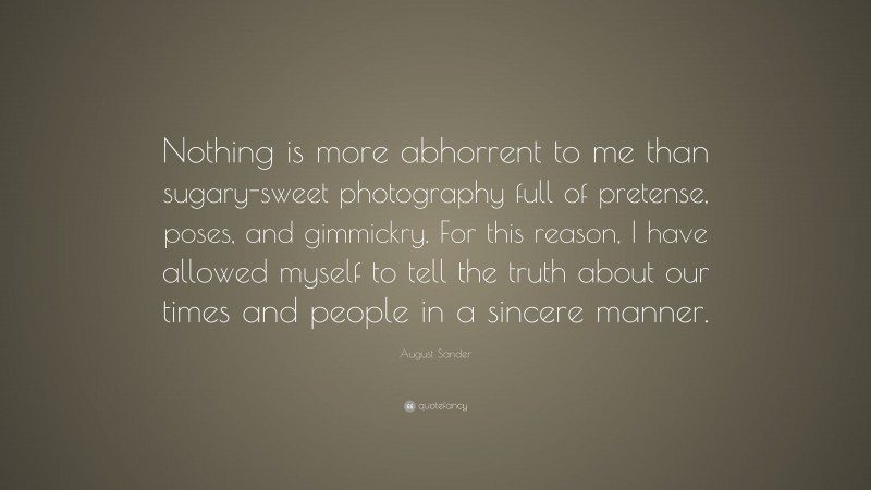 August Sander Quote: “Nothing is more abhorrent to me than sugary-sweet photography full of pretense, poses, and gimmickry. For this reason, I have allowed myself to tell the truth about our times and people in a sincere manner.”