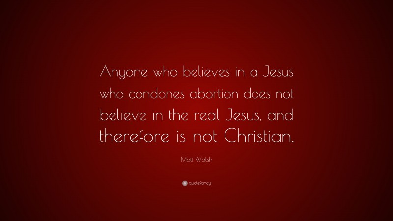 Matt Walsh Quote: “Anyone who believes in a Jesus who condones abortion does not believe in the real Jesus, and therefore is not Christian.”