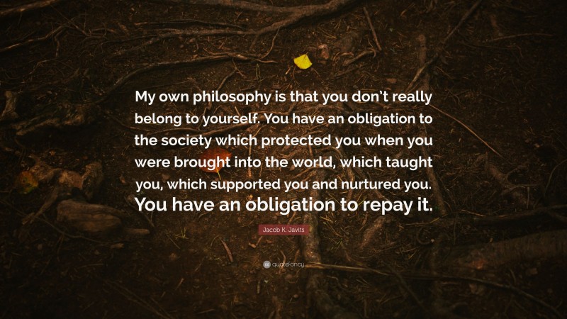 Jacob K. Javits Quote: “My own philosophy is that you don’t really belong to yourself. You have an obligation to the society which protected you when you were brought into the world, which taught you, which supported you and nurtured you. You have an obligation to repay it.”