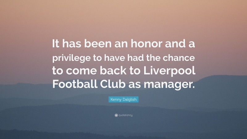 Kenny Dalglish Quote: “It has been an honor and a privilege to have had the chance to come back to Liverpool Football Club as manager.”