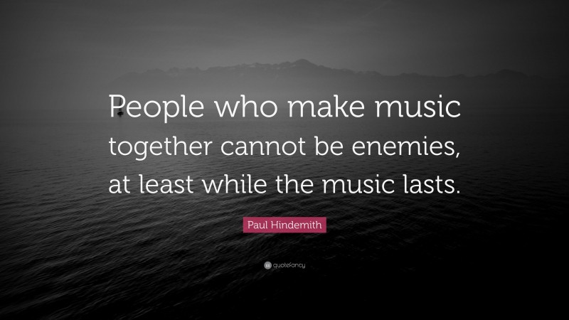 Paul Hindemith Quote: “People who make music together cannot be enemies, at least while the music lasts.”