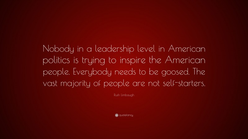 Rush Limbaugh Quote: “Nobody in a leadership level in American politics is trying to inspire the American people. Everybody needs to be goosed. The vast majority of people are not self-starters.”