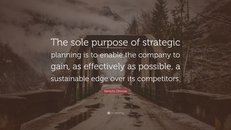 Kenichi Ohmae Quote: “The sole purpose of strategic planning is to enable the company to gain, as effectively as possible, a sustainable edge over its competitors.”