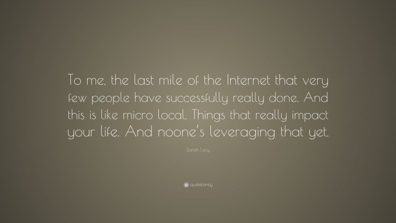 Sarah Lacy Quote: “To me, the last mile of the Internet that very few people have successfully really done. And this is like micro local. Things that really impact your life. And noone’s leveraging that yet.”