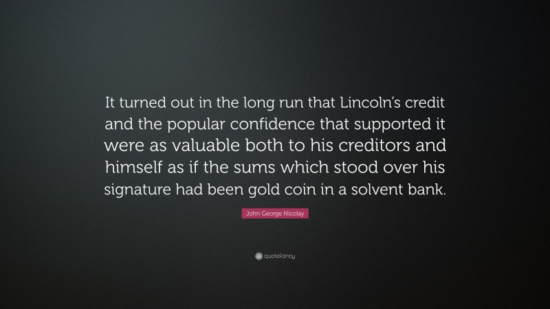 John George Nicolay Quote: “It turned out in the long run that Lincoln’s credit and the popular confidence that supported it were as valuable both to his creditors and himself as if the sums which stood over his signature had been gold coin in a solvent bank.”