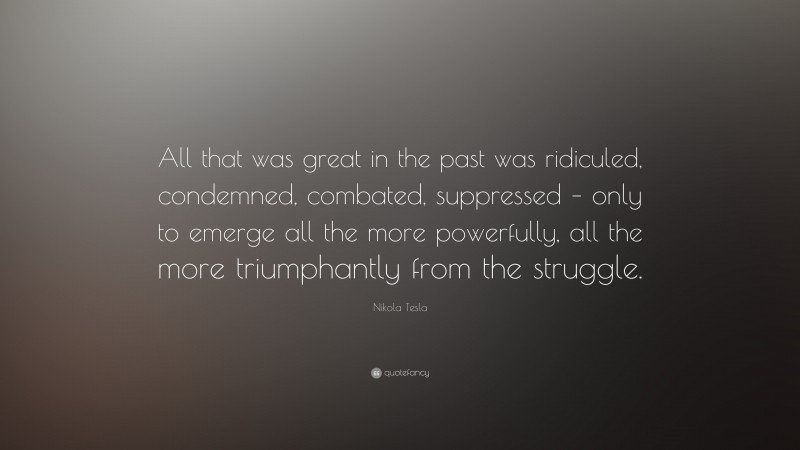 Nikola Tesla Quote: “All that was great in the past was ridiculed, condemned, combated, suppressed – only to emerge all the more powerfully, all the more triumphantly from the struggle.”