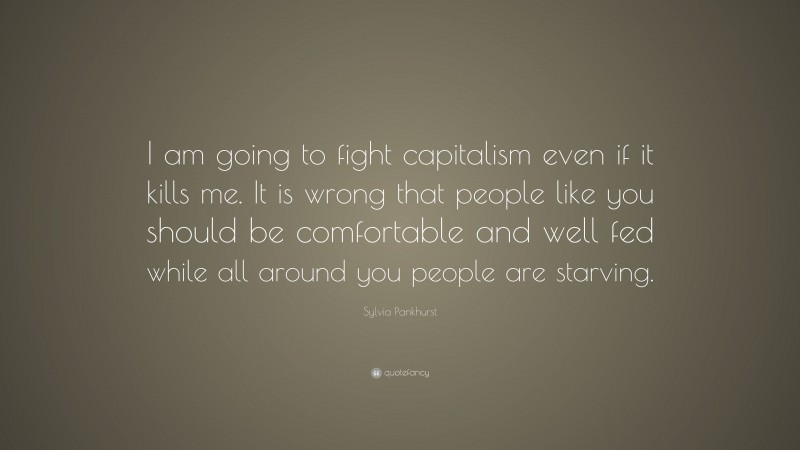 Sylvia Pankhurst Quote: “I am going to fight capitalism even if it kills me. It is wrong that people like you should be comfortable and well fed while all around you people are starving.”