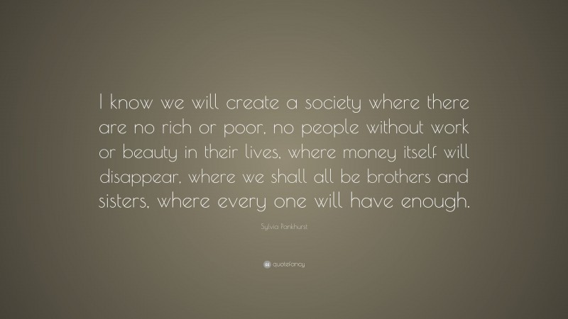 Sylvia Pankhurst Quote: “I know we will create a society where there are no rich or poor, no people without work or beauty in their lives, where money itself will disappear, where we shall all be brothers and sisters, where every one will have enough.”