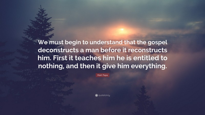 Matt Papa Quote: “We must begin to understand that the gospel deconstructs a man before it reconstructs him. First it teaches him he is entitled to nothing, and then it give him everything.”