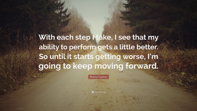 Rivers Cuomo Quote: “With each step I take, I see that my ability to perform gets a little better. So until it starts getting worse, I’m going to keep moving forward.”