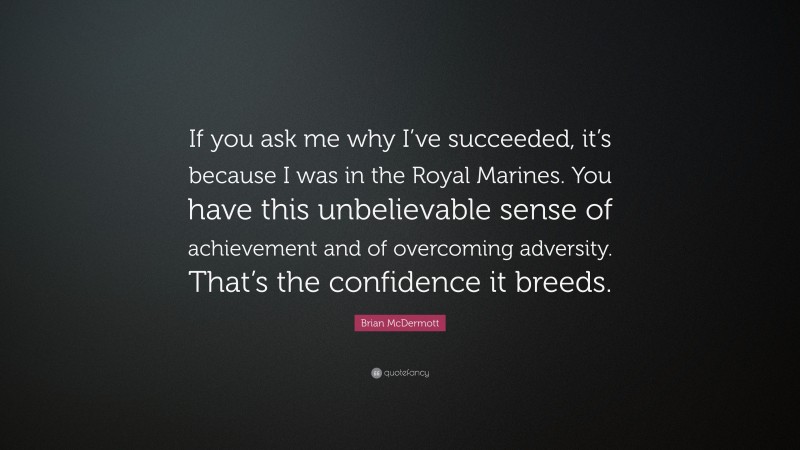 Brian McDermott Quote: “If you ask me why I’ve succeeded, it’s because I was in the Royal Marines. You have this unbelievable sense of achievement and of overcoming adversity. That’s the confidence it breeds.”