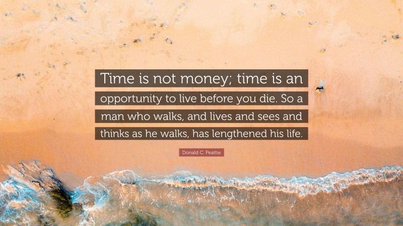 Donald C. Peattie Quote: “Time is not money; time is an opportunity to live before you die. So a man who walks, and lives and sees and thinks as he walks, has lengthened his life.”