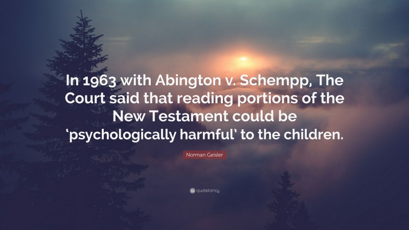 Norman Geisler Quote: “In 1963 with Abington v. Schempp, The Court said that reading portions of the New Testament could be ‘psychologically harmful’ to the children.”