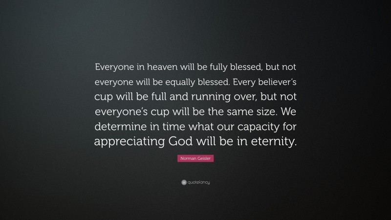 Norman Geisler Quote: “Everyone in heaven will be fully blessed, but not everyone will be equally blessed. Every believer’s cup will be full and running over, but not everyone’s cup will be the same size. We determine in time what our capacity for appreciating God will be in eternity.”