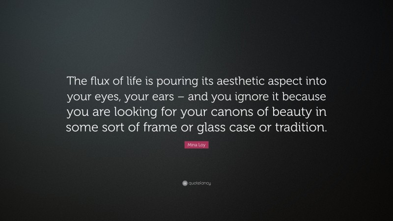 Mina Loy Quote: “The flux of life is pouring its aesthetic aspect into your eyes, your ears – and you ignore it because you are looking for your canons of beauty in some sort of frame or glass case or tradition.”