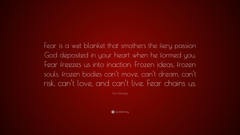 Stasi Eldredge Quote: “Fear is a wet blanket that smothers the fiery passion God deposited in your heart when he formed you. Fear freezes us into inaction. Frozen ideas, frozen souls, frozen bodies can’t move, can’t dream, can’t risk, can’t love, and can’t live. Fear chains us.”