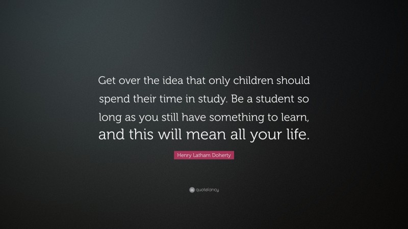 Henry Latham Doherty Quote: “Get over the idea that only children should spend their time in study. Be a student so long as you still have something to learn, and this will mean all your life.”