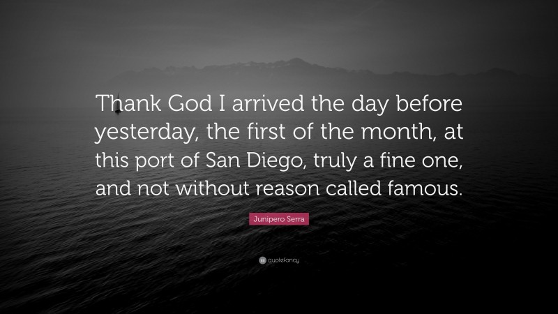 Junipero Serra Quote: “Thank God I arrived the day before yesterday, the first of the month, at this port of San Diego, truly a fine one, and not without reason called famous.”