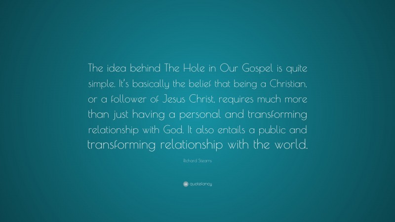 Richard Stearns Quote: “The idea behind The Hole in Our Gospel is quite simple. It’s basically the belief that being a Christian, or a follower of Jesus Christ, requires much more than just having a personal and transforming relationship with God. It also entails a public and transforming relationship with the world.”