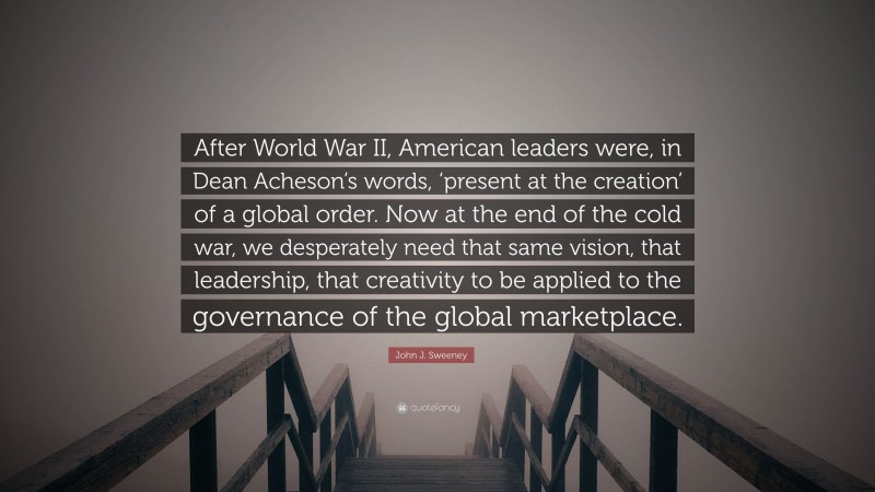 John J. Sweeney Quote: “After World War II, American leaders were, in Dean Acheson’s words, ‘present at the creation’ of a global order. Now at the end of the cold war, we desperately need that same vision, that leadership, that creativity to be applied to the governance of the global marketplace.”