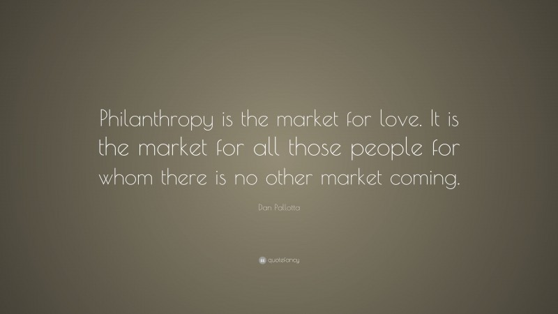Dan Pallotta Quote: “Philanthropy is the market for love. It is the market for all those people for whom there is no other market coming.”