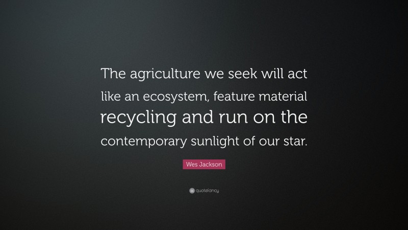 Wes Jackson Quote: “The agriculture we seek will act like an ecosystem, feature material recycling and run on the contemporary sunlight of our star.”