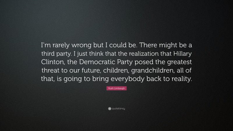 Rush Limbaugh Quote: “I’m rarely wrong but I could be. There might be a third party. I just think that the realization that Hillary Clinton, the Democratic Party posed the greatest threat to our future, children, grandchildren, all of that, is going to bring everybody back to reality.”