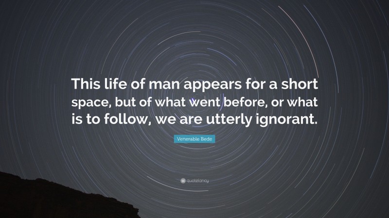 Venerable Bede Quote: “This life of man appears for a short space, but of what went before, or what is to follow, we are utterly ignorant.”