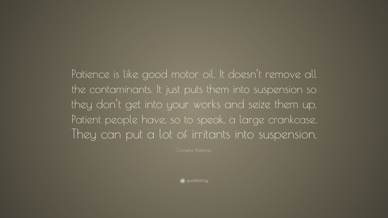 Cornelius Plantinga Quote: “Patience is like good motor oil. It doesn’t remove all the contaminants. It just puts them into suspension so they don’t get into your works and seize them up. Patient people have, so to speak, a large crankcase. They can put a lot of irritants into suspension.”