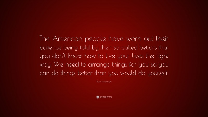 Rush Limbaugh Quote: “The American people have worn out their patience being told by their so-called bettors that you don’t know how to live your lives the right way. We need to arrange things for you so you can do things better than you would do yourself.”