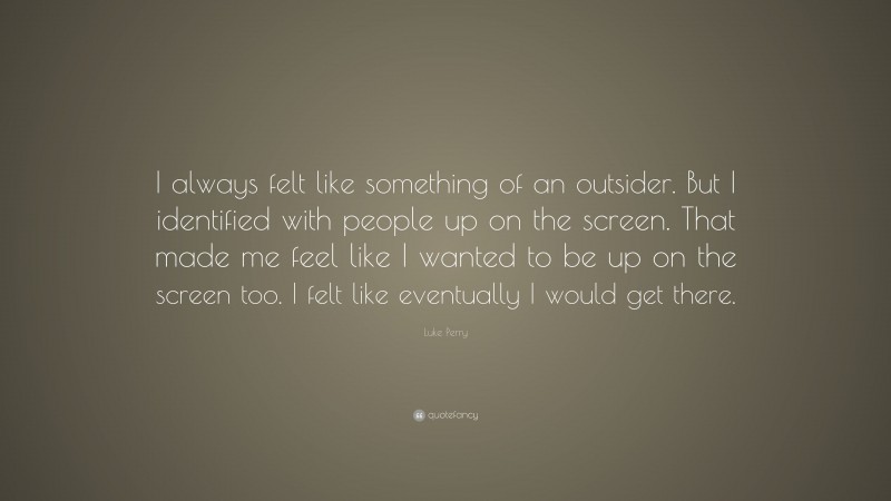 Luke Perry Quote: “I always felt like something of an outsider. But I identified with people up on the screen. That made me feel like I wanted to be up on the screen too. I felt like eventually I would get there.”