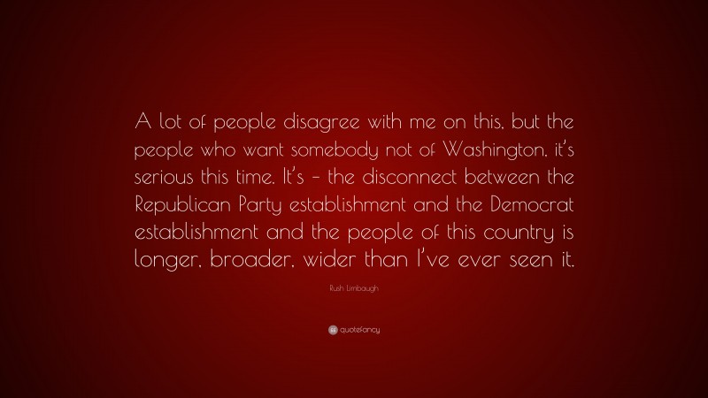 Rush Limbaugh Quote: “A lot of people disagree with me on this, but the people who want somebody not of Washington, it’s serious this time. It’s – the disconnect between the Republican Party establishment and the Democrat establishment and the people of this country is longer, broader, wider than I’ve ever seen it.”