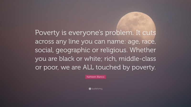 Kathleen Blanco Quote: “Poverty is everyone’s problem. It cuts across any line you can name: age, race, social, geographic or religious. Whether you are black or white; rich, middle-class or poor, we are ALL touched by poverty.”