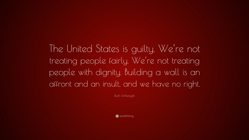 Rush Limbaugh Quote: “The United States is guilty. We’re not treating people fairly. We’re not treating people with dignity. Building a wall is an affront and an insult, and we have no right.”