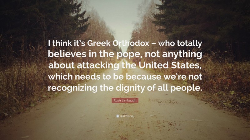 Rush Limbaugh Quote: “I think it’s Greek Orthodox – who totally believes in the pope, not anything about attacking the United States, which needs to be because we’re not recognizing the dignity of all people.”