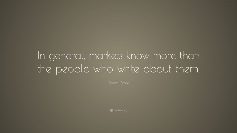 James Grant Quote: “In general, markets know more than the people who write about them.”