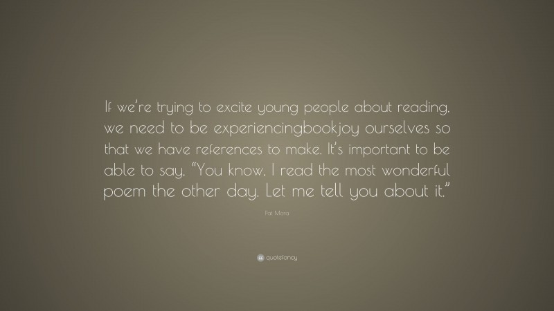 Pat Mora Quote: “If we’re trying to excite young people about reading, we need to be experiencingbookjoy ourselves so that we have references to make. It’s important to be able to say, “You know, I read the most wonderful poem the other day. Let me tell you about it.””